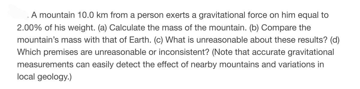 A mountain 10.0 km from a person exerts a gravitational force on him equal to
2.00% of his weight. (a) Calculate the mass of the mountain. (b) Compare the
mountain's mass with that of Earth. (c) What is unreasonable about these results? (d)
Which premises are unreasonable or inconsistent? (Note that accurate gravitational
measurements can easily detect the effect of nearby mountains and variations in
local geology.)