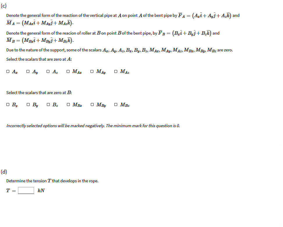 (c)
Denote the general form of the reaction of the vertical pipe at A on point A of the bent pipe by FA
(Azi+ Ayj+ A,F) and
MA = (MAzi + MAyj+ MAzk).
Denote the general form of the reacion of roller at Bon point Bof the bent pipe, by FB = (Bri+Buj+B,k) and
MB = (MBai+ MBj+ MBk).
Due to the nature of the support, some of the scalars Ag, Ay, Az, Bz, By, Bz, MAz, M Ay, MAz, MBz, M By, MBz are zero.
Select the scalars that are zero at A:
O Az
O Ay
O Az
O MAz
O MAy
O MAz
Select the scalars that are zero at B:
O Bz
O By
O Bz
O MBz
O MBy
O MBz
Incorrectly selected options will be marked negatively. The minimum mark for this question is 0.
(d)
Determine the tension T that develops in the rope.
T =
kN
