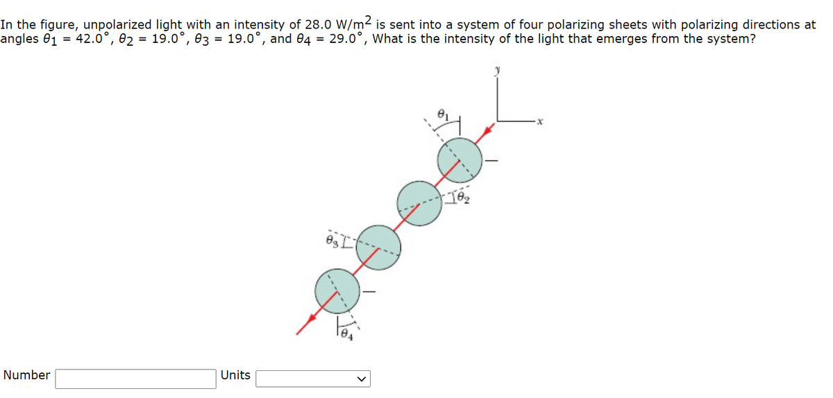 In the figure, unpolarized light with an intensity of 28.0 W/m² is sent into a system of four polarizing sheets with polarizing directions at
angles 01
42.0°, 02 = 19.0°, 03 = 19.0°, and 04 = 29.0°, What is the intensity of the light that emerges from the system?
%3D
Number
Units
