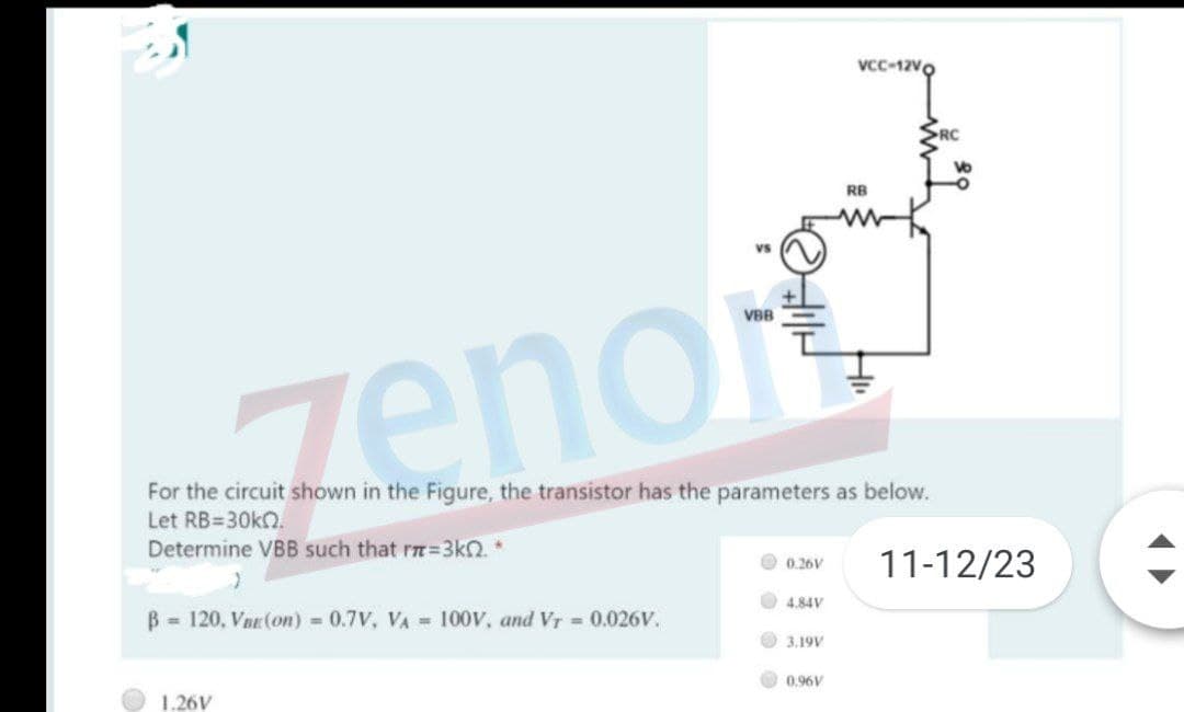 Vcc-12Vo
RC
RB
Vs
VBB
zenor
For the circuit shown in the Figure, the transistor has the parameters as below.
Let RB=30k2.
Determine VBB such that rm=3kN. *
11-12/23
0.26V
4.84V
B 120, Vnr (on) = 0.7V, VA = 100V, and Vr = 0.026V.
3.19V
0,96V
1.26V
