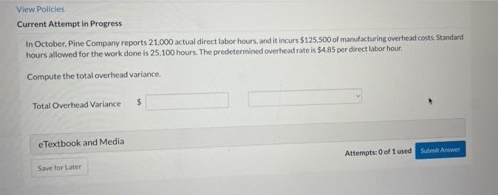 View Policies
Current Attempt in Progress
In October, Pine Company reports 21,000 actual direct labor hours, and it incurs $125,500 of manufacturing overhead costs. Standard
hours allowed for the work done is 25,100 hours. The predetermined overhead rate is $4.85 per direct labor hour.
Compute the total overhead variance.
Total Overhead Variance
%24
eTextbook and Media
Attempts: 0 of 1 used Submit Answer
Save for Later
