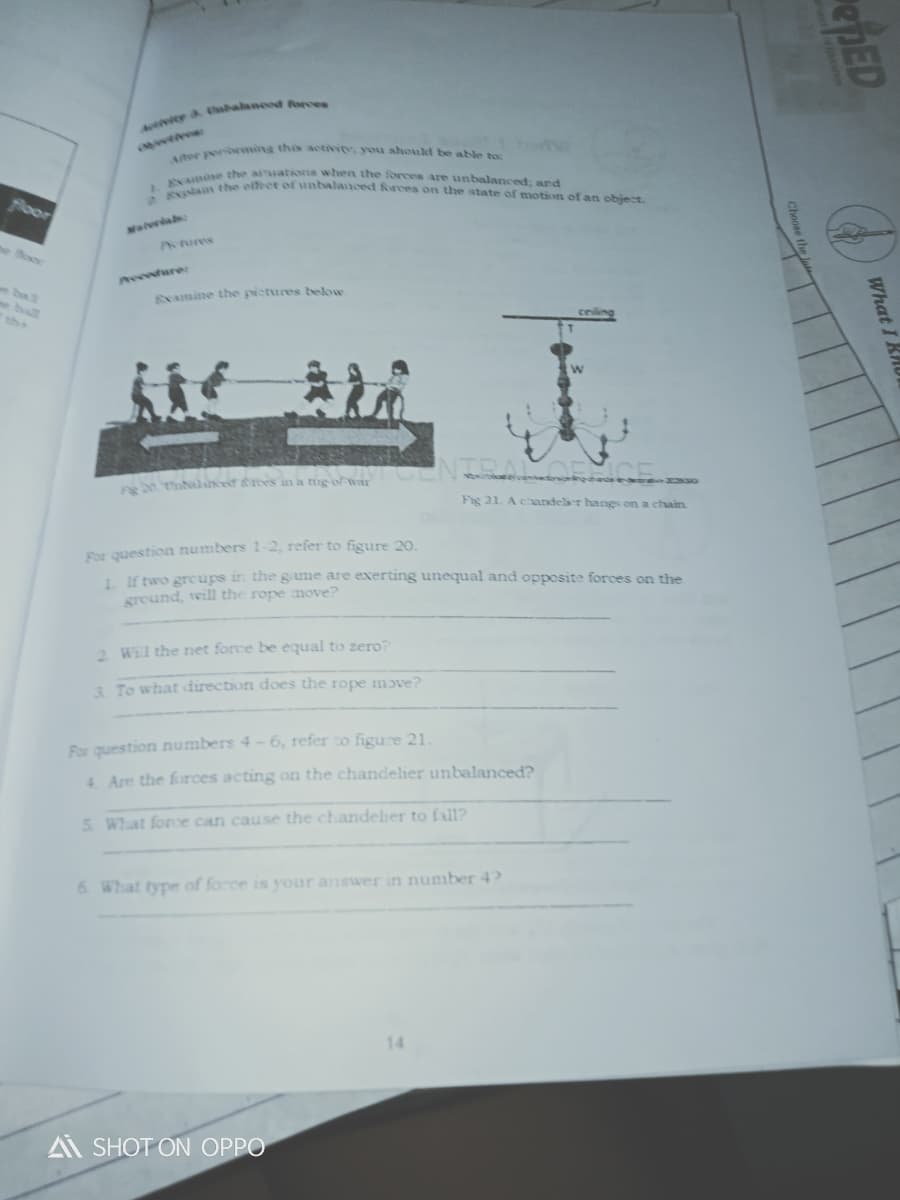 lan the etfect ofunbalanced Rrces on the state of motion of an object.
v a halneod forces
her pe mins this aeivite. you ahoukt be able to
ne thve aiuationa when the forces are uanbalanced: and
foor
Mlerab
Petures
he Boe
neeedure:
ball
EXamine the pictures below
the
t lcef rees in a tng o war
Fig 21. Achandeler hangs on a chain
For question numbers 1-2, refer to figure 20.
1. If two greups in the gane are exerting unequal and opposite forces on the
ground, will the rope move?
2 Wil the net force be equal to zero?
3. To what direction does the rope mɔve?
For question numbers 4-6, refer to figure 21.
4 Are the forces acting on the chandelier unbalanced?
5. What foroe can cause the chandeher to fall?
6. What type of force is your answer in number 4?
14
A SHOT ON OPPO
epED
What I KAU
