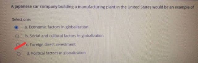 A japanese car company building a manufacturing plant in the United States would be an example of
Select one:
a. Economic factors in globalization
b. Social and cultural factors in globalization
C. Foreign direct investment
d. Political factors in globalization
