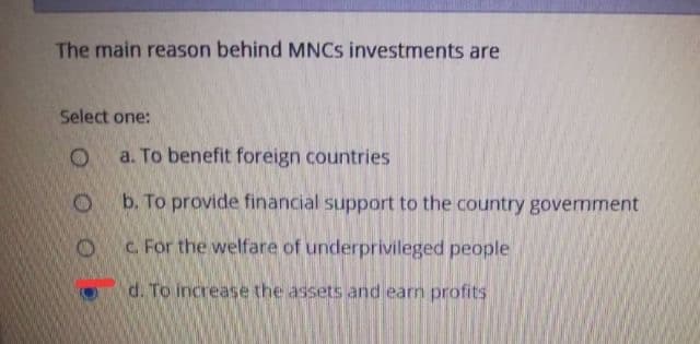 The main reason behind MNCS investments are
Select one:
a. To benefit foreign countries
b. To provide financial support to the country government
C. For the welfare of underprivileged people
d. To increase the assets and earn profits
