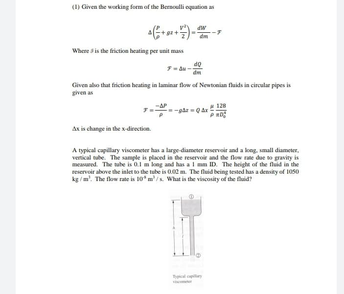 (1) Given the working form of the Bernoulli equation as
dW
- F
dm
Where 5 is the friction heating per unit mass
dQ
F = Au
dm
Given also that friction heating in laminar flow of Newtonian fluids in circular pipes is
given as
-AP
F = = -gAz = Q Ax
u 128
Ax is change in the x-direction.
A typical capillary viscometer has a large-diameter reservoir and a long, small diameter,
vertical tube. The sample is placed in the reservoir and the flow rate due to gravity is
measured. The tube is 0.1 m long and has a 1 mm ID. The height of the fluid in the
reservoir above the inlet to the tube is 0.02 m. The fluid being tested has a density of 1050
kg / m. The flow rate is 10* m³ / s. What is the viscosity of the fluid?
Typical capillary
viscometer
