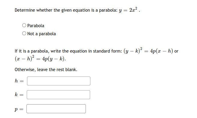 Determine whether the given equation is a parabola: Y
2x2 .
OParabola
O Not a parabola
If it is a parabola, write the equation in standard form: (y – k) = 4p(x – h) or
(x – h) = 4p(y – k).
Otherwise, leave the rest blank.
k =
p =
