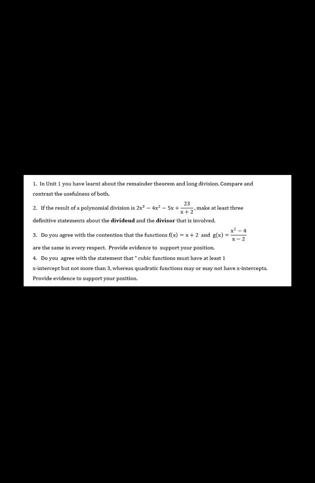 1. In Unit 1 you have learnt about the remainder theorem and long division. Compare and
contrast the usefulness of both.
23
2. If the result of a polynomial division is 2x3 –- 4x? – 5x +
x+2
make at least three
definitive statements about the dividend and the divisor that is involved.
x - 4
3. Do you agree with the contention that the functions f(x) = x+2 and g(x) =
x- 2
are the same in every respect. Provide evidence to support your position.
4. Do you agree with the statement that " cubic functions must have at least 1
x-intercept but not more than 3, whereas quadratic functions may or may not have x-intercepts.
Provide evidence to support your position.
