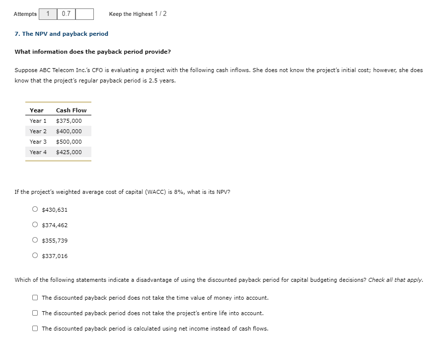 Attempts 1
0.7
Keep the Highest 1/2
7. The NPV and payback period
What information does the payback period provide?
Suppose ABC Telecom Inc.'s CFO is evaluating a project with the following cash inflows. She does not know the project's initial cost; however, she does
know that the project's regular payback period is 2.5 years.
Year
Cash Flow
Year 1
$375,000
Year 2
$400,000
Year 3
$500,000
Year 4
$425,000
If the project's weighted average cost of capital (WACC) is 8%, what is its NPV?
O $430,631
$374,462
O $355,739
O $337,016
Which of the following statements indicate a disadvantage of using the discounted payback period for capital budgeting decisions? Check all that apply.
O The discounted payback period does not take the time value of money into account.
The discounted payback period does not take the project's entire life into account.
The discounted payback period is calculated using net income instead of cash flows.
