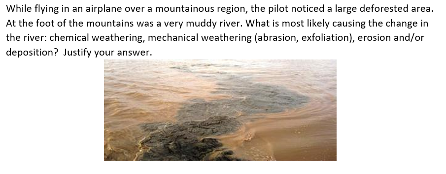 While flying in an airplane over a mountainous region, the pilot noticed a large deforested area.
At the foot of the mountains was a very muddy river. What is most likely causing the change in
the river: chemical weathering, mechanical weathering (abrasion, exfoliation), erosion and/or
deposition? Justify your answer.
