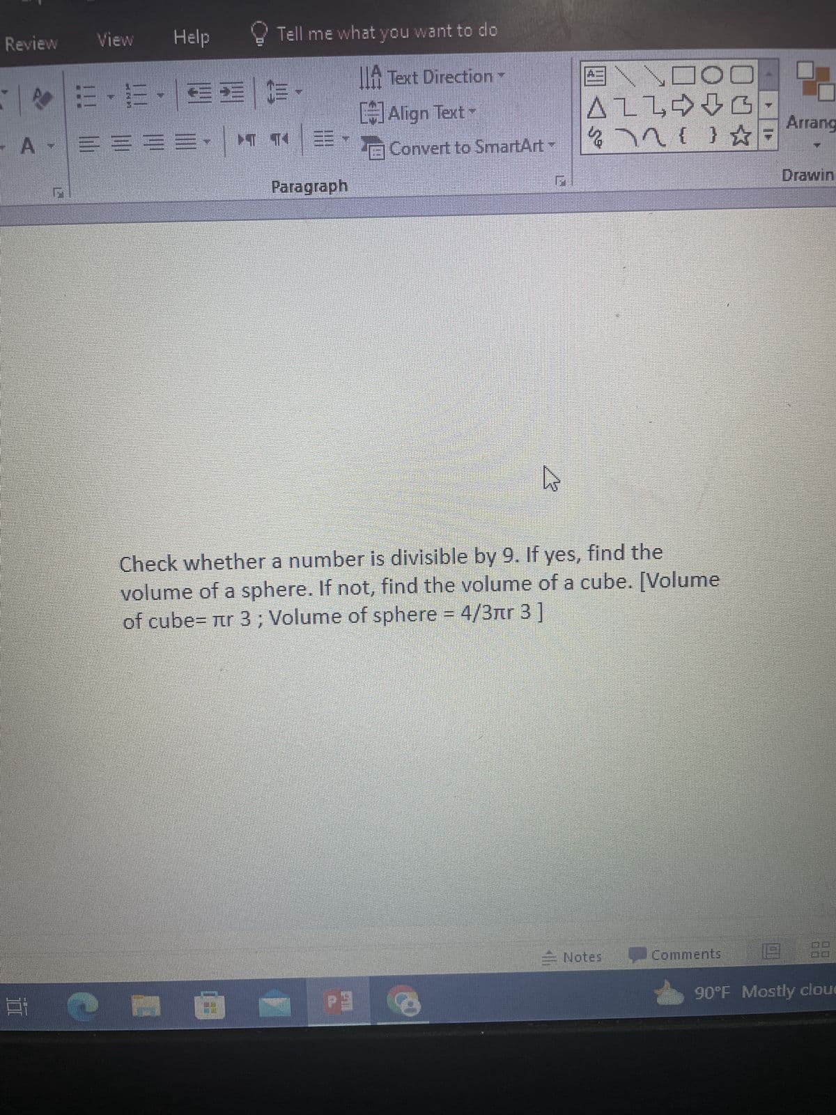 Review
View Help
TE-E- EE C-
A- ===
***E
1070
Tell me what you want to do
A Text Direction
- Ô
Paragraph
[#]Align Text
E Convert to SmartArt
F
+1 6
4
Check whether a number is divisible by 9. If yes, find the
volume of a sphere. If not, find the volume of a cube. [Volume
of cube= лr 3; Volume of sphere = 4/3лr 3]
ENDOD
ALLG
27211 ☆=
Notes
Arrang
Comments
Drawin
2
90°F Mostly clou