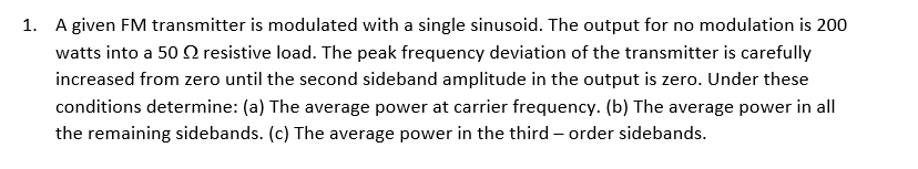 1. A given FM transmitter is modulated with a single sinusoid. The output for no modulation is 200
watts into a 50 O resistive load. The peak frequency deviation of the transmitter is carefully
increased from zero until the second sideband amplitude in the output is zero. Under these
conditions determine: (a) The average power at carrier frequency. (b) The average power in all
the remaining sidebands. (c) The average power in the third – order sidebands.
