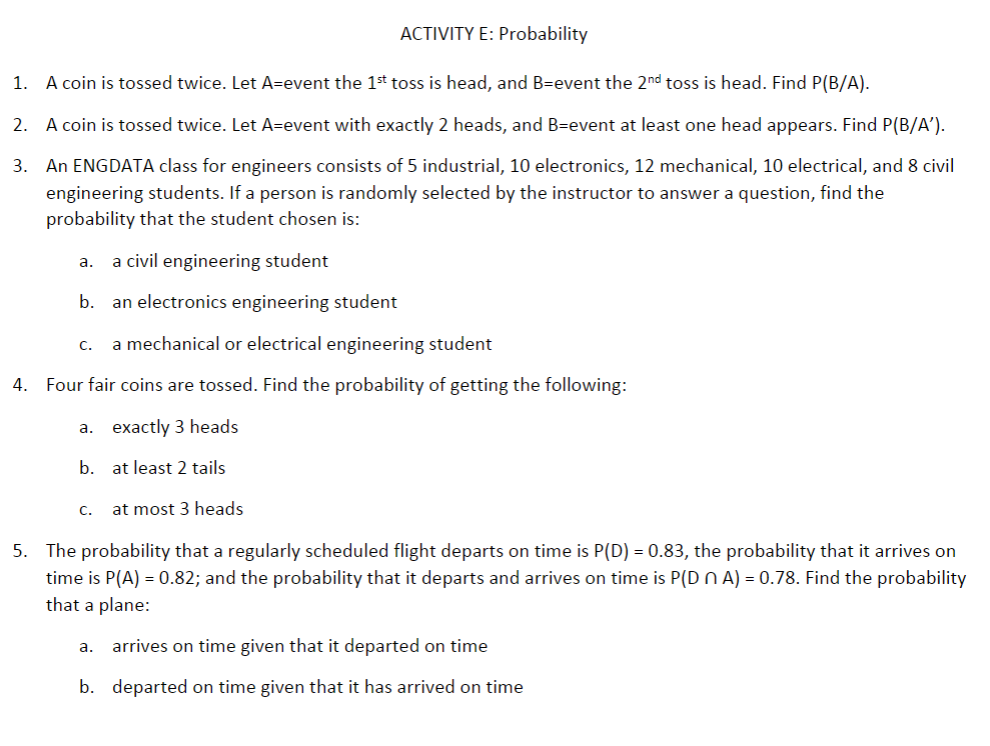 ACTIVITY E: Probability
1.
A coin is tossed twice. Let A=event the 1st toss is head, and B=event the 2nd toss is head. Find P(B/A).
2. A coin is tossed twice. Let A=event with exactly 2 heads, and B=event at least one head appears. Find P(B/A').
3.
An ENGDATA class for engineers consists of 5 industrial, 10 electronics, 12 mechanical, 10 electrical, and 8 civil
engineering students. If a person is randomly selected by the instructor to answer a question, find the
probability that the student chosen is:
a civil engineering student
а.
b.
an electronics engineering student
С.
a mechanical or electrical engineering student
4. Four fair coins are tossed. Find the probability of getting the following:
a. exactly 3 heads
b. at least 2 tails
C.
at most 3 heads
5. The probability that a regularly scheduled flight departs on time is P(D) = 0.83, the probability that it arrives on
time is P(A) = 0.82; and the probability that it departs and arrives on time is P(Dn A) = 0.78. Find the probability
that a plane:
arrives on time given that it departed on time
a.
b. departed on time given that it has arrived on time
