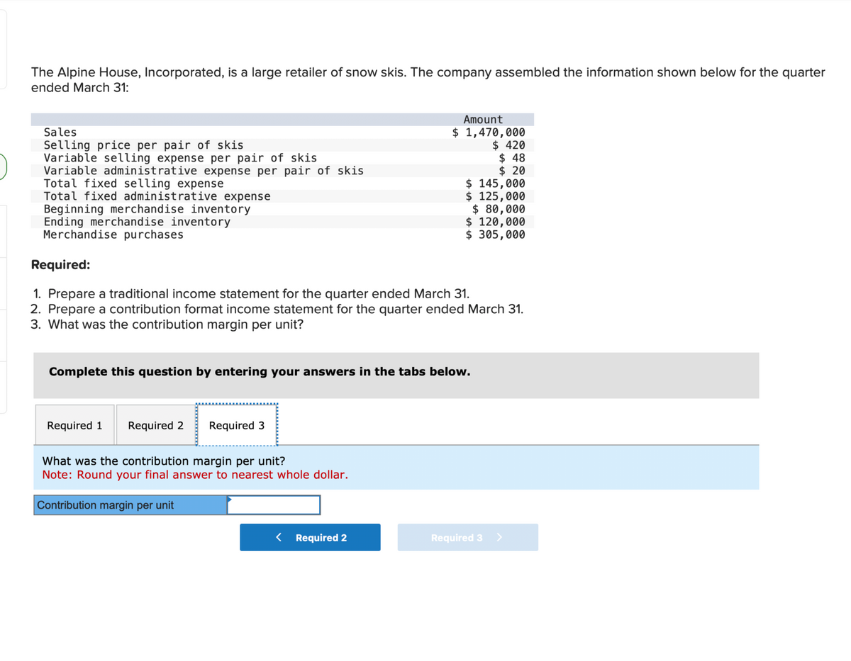 0
The Alpine House, Incorporated, is a large retailer of snow skis. The company assembled the information shown below for the quarter
ended March 31:
Sales
Selling price per pair of skis
Variable selling expense per pair of skis
Variable administrative expense per pair of skis
Total fixed selling expense
Total fixed administrative expense
Beginning merchandise inventory
Ending merchandise inventory
Merchandise purchases
Required 1 Required 2
Required:
1. Prepare a traditional income statement for the quarter ended March 31.
2. Prepare a contribution format income statement for the quarter ended March 31.
3. What was the contribution margin per unit?
omplete this questio by entering your answers in the tabs below.
Required 3
Amount
$ 1,470,000
$ 420
What was the contribution margin per unit?
Note: Round your final answer to nearest whole dollar.
Contribution margin per unit
< Required 2
$ 48
$ 20
$ 145,000
$ 125,000
$ 80,000
$ 120,000
$ 305,000
Required 3 >
