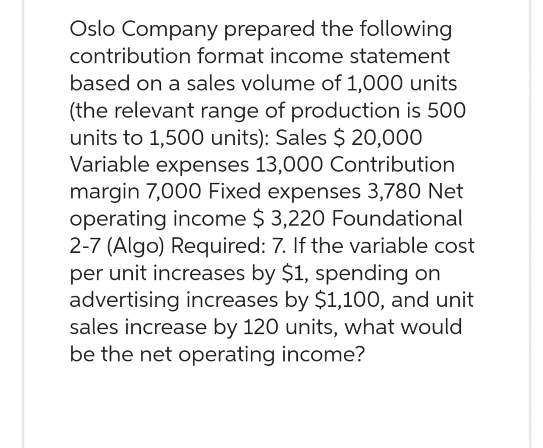 Oslo Company prepared the following
contribution format income statement
based on a sales volume of 1,000 units
(the relevant range of production is 500
units to 1,500 units): Sales $ 20,000
Variable expenses 13,000 Contribution
margin 7,000 Fixed expenses 3,780 Net
operating income $ 3,220 Foundational
2-7 (Algo) Required: 7. If the variable cost
per unit increases by $1, spending on
advertising increases by $1,100, and unit
sales increase by 120 units, what would
be the net operating income?