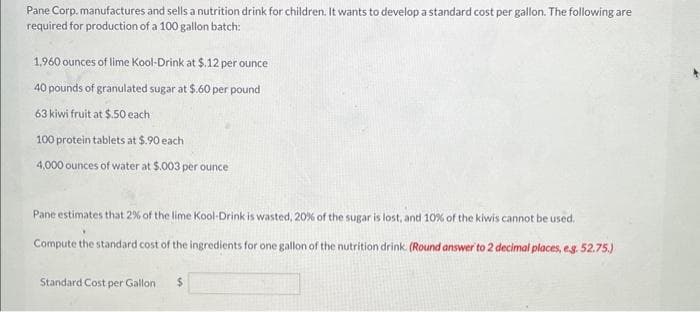 Pane Corp.manufactures and sells a nutrition drink for children. It wants to develop a standard cost per gallon. The following are
required for production of a 100 gallon batch:
1,960 ounces of lime Kool-Drink at $.12 per ounce
40 pounds of granulated sugar at $.60 per pound
63 kiwi fruit at $.50 each
100 protein tablets at $.90 each
4,000 ounces of water at $.003 per ounce
Pane estimates that 2% of the lime Kool-Drink is wasted, 20% of the sugar is lost, and 10% of the kiwis cannot be used.
Compute the standard cost of the ingredients for one gallon of the nutrition drink. (Round answer to 2 decimal places, e.g. 52.75.)
Standard Cost per Gallon $