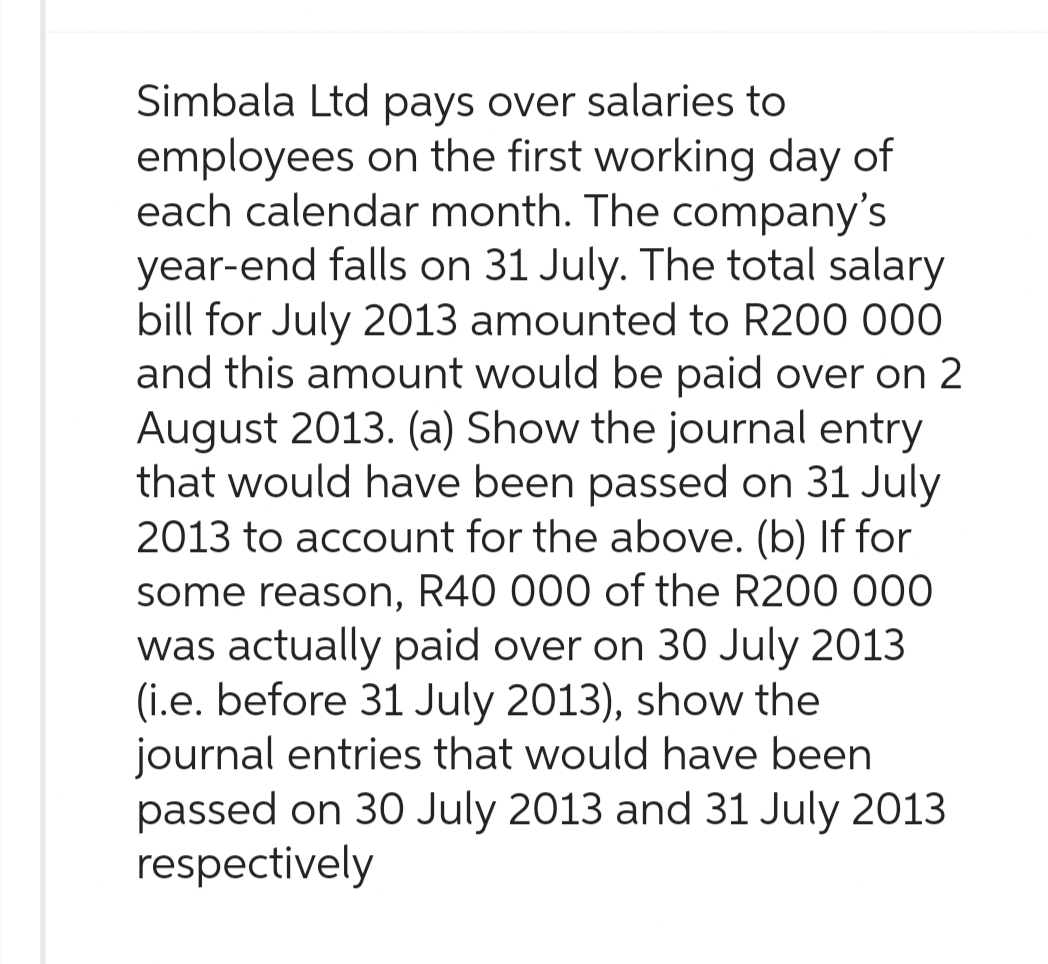 Simbala Ltd pays over salaries to
employees on the first working day of
each calendar month. The company's
year-end falls on 31 July. The total salary
bill for July 2013 amounted to R200 000
and this amount would be paid over on 2
August 2013. (a) Show the journal entry
that would have been passed on 31 July
2013 to account for the above. (b) If for
some reason, R40 000 of the R200 000
was actually paid over on 30 July 2013
(i.e. before 31 July 2013), show the
journal entries that would have been
passed on 30 July 2013 and 31 July 2013
respectively