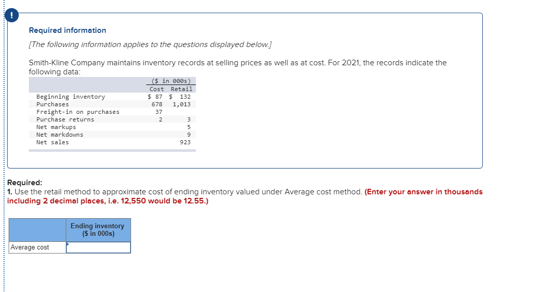 Required information
[The following information applies to the questions displayed below.]
Smith-Kline Company maintains inventory records at selling prices as well as at cost. For 2021, the records indicate the
following data:
Beginning inventory
Purchases
Freight-in on purchases
Purchase returns
Net markups
Net markdowns
Net sales
Average cost
($ in 000s)
Cost Retail
$87 $132
678 1,013
37
2
Required:
1. Use the retail method to approximate cost of ending inventory valued under Average cost method. (Enter your answer in thousands
including 2 decimal places, i.e. 12,550 would be 12.55.)
Ending inventory
($ in 000s)
3
5
9
923