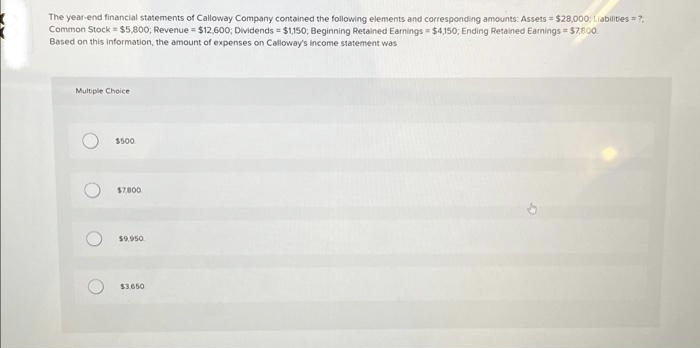 The year-end financial statements of Calloway Company contained the following elements and corresponding amounts: Assets $28,000, Liabilities = 7,
Common Stock $5,800; Revenue = $12,600; Dividends = $1,150, Beginning Retained Earnings $4,150; Ending Retained Earnings =$7,800
Based on this information, the amount of expenses on Calloway's income statement was
Multiple Choice
O
O
$500
$7800
$9.950
$3.650