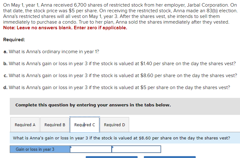 On May 1, year 1, Anna received 6,700 shares of restricted stock from her employer, Jarbal Corporation. On
that date, the stock price was $5 per share. On receiving the restricted stock, Anna made an 83(b) election.
Anna's restricted shares will all vest on May 1, year 3. After the shares vest, she intends to sell them
immediately to purchase a condo. True to her plan, Anna sold the shares immediately after they vested.
Note: Leave no answers blank. Enter zero if applicable.
Required:
a. What is Anna's ordinary income in year 1?
b. What is Anna's gain or loss in year 3 if the stock is valued at $1.40 per share on the day the shares vest?
c. What is Anna's gain or loss in year 3 if the stock is valued at $8.60 per share on the day the shares vest?
d. What is Anna's gain or loss in year 3 if the stock is valued at $5 per share on the day the shares vest?
Complete this question by entering your answers in the tabs below.
Required A Required B
Required C
Required D
What is Anna's gain or loss in year 3 if the stock is valued at $8.60 per share on the day the shares vest?
Gain or loss in year 3