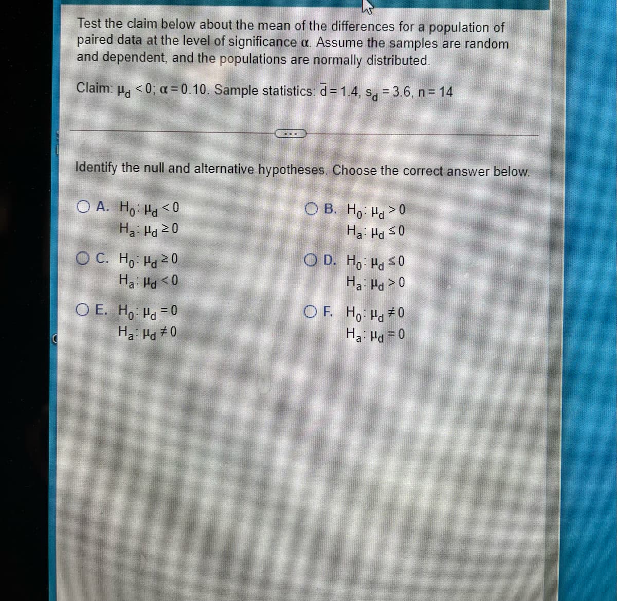 Test the claim below about the mean of the differences for a population of
paired data at the level of significance a. Assume the samples are random
and dependent, and the populations are normaly distributed.
Claim: p, <0, a = 0.10. Sample statistics: d= 1.4, s.- 3.6, n= 14
*..
Identify the null and alternative hypotheses. Choose the correct answer below.
O A. H, H< 0
O B. H, Pa > 0
Ha: Hd 20
O C. H, Ha 20
Ha Ha <0
O D. H, Hd s0
Ha Hd >0
O E. Ho: Ha = 0
Ha Ha 70
OF. Ho Ha #0
Ha: Ha = 0
