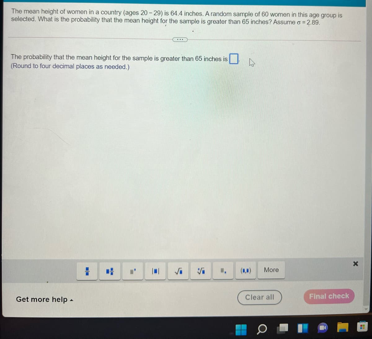 The mean height of women in a country (ages 20 - 29) is 64.4 inches. A random sample of 60 women in this age group is
selected. What is the probability that the mean height for the sample is greater than 65 inches? Assume o = 2.89.
The probability that the mean height for the sample is greater than 65 inches is
(Round to four decimal places as needed.)
(1,1)
More
Get more help -
Clear all
Final check
