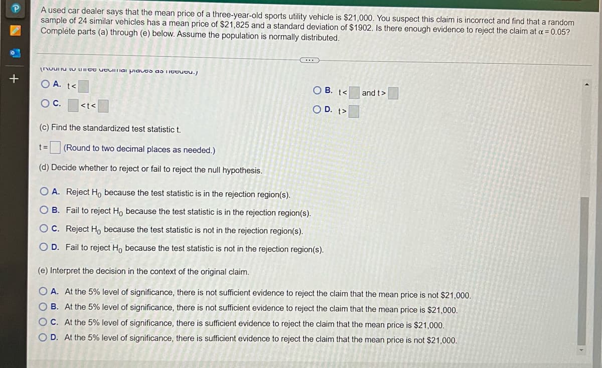 A used car dealer says that the mean price of a three-year-old sports utility vehicle is $21,000. You suspect this claim is incorrect and find that a random
sample of 24 similar vehicles has a mean price of $21,825 and a standard deviation of $1902. Is there enough evidence to reject the claim at a = 0.05?
Complete parts (a) through (e) below. Assume the population is normally distributed.
nuuIiu U UIICE uLIIiai piaces as TIttutu.)
O A. t<
O B. t<
and t>
OC.
<t<
O D. t>
(c) Find the standardized test statistic t.
=1
(Round to two decimal places as needed.)
(d) Decide whether to reject or fail to reject the null hypothesis.
O A. Reject H, because the test statistic is in the rejection region(s).
O B. Fail to reject Ho because the test statistic is in the rejection region(s).
O C. Reject H, because the test statistic is not in the rejection region(s).
O D. Fail to reject Ho because the test statistic is not in the rejection region(s).
(e) Interpret the decision in the context of the original claim.
O A. At the 5% level of significance, there is not sufficient evidence to reject the claim that the mean price is not $21,000.
O B. At the 5% level of significance, there is not sufficient evidence to reject the claim that the mean price is $21,000.
OC. At the 5% level of significance, there is sufficient evidence to reject the claim that the mean price is $21,000.
O D. At the 5% level of significance, there is sufficient evidence to reject the claim that the mean price is not $21,000.
