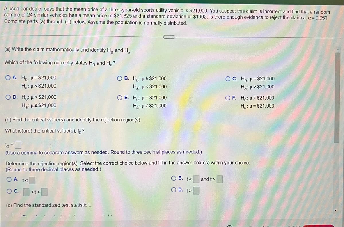 A used car dealer says that the mean price of a three-year-old sports utility vehicle is $21,000. You suspect this claim is incorrect and find that a random
sample of 24 similar vehicles has a mean price of $21,825 and a standard deviation of $1902. Is there enough evidence to reject the claim at a = 0.05?
Complete parts (a) through (e) below. Assume the population is normally distributed.
(a) Write the claim mathematically and identify H, and Ha.
Which of the following correctly states Ho and H?
O A. Ho: H= $21,000
Ha: µ < $21,000
O B. Ho: µ2 $21,000
Ha:H< $21,000
O C. Ho: H= $21,000
Ha:µ > $21,000
O D. Ho: H>$21,000
Ha:us $21,000
O E. Ho: µ= $21,000
O F. Ho: u#$21,000
Ha: H= $21,000
Ha: H# $21,000
(b) Find the critical value(s) and identify the rejection region(s).
What is(are) the critical value(s), to?
(Use a comma to separate answers as needed. Round to three decimal places as needed.)
Determine the rejection region(s). Select the correct choice below and fill in the answer box(es) within your choice.
(Round to three decimal places as needed.)
O A. t<
O B. t<
and t>
OC.
O D. t>
<t<
(c) Find the standardized test statistic t.
