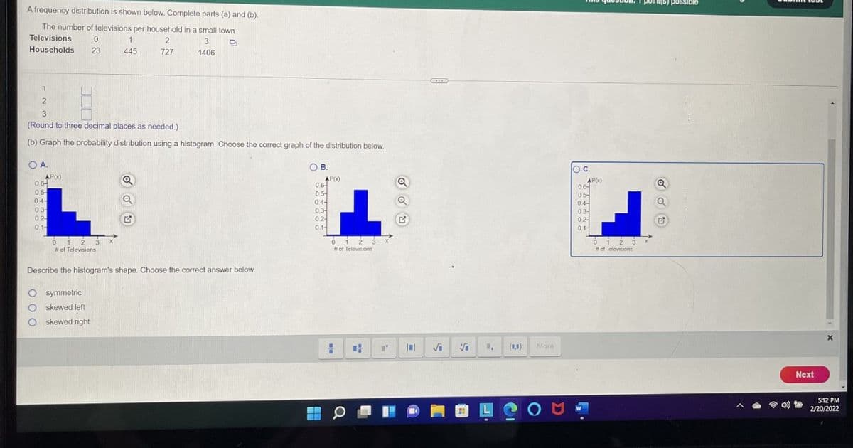 point(s) posSible
A frequency distribution is shown below. Complete parts (a) and (b).
The number of televisions per household in a small town
Televisions
1.
2
3
Households
23
445
727
1406
3
(Round to three decimal places as needed.)
(b) Graph the probability distribution using a histogram. Choose the correct graph of the distribution below.
O A.
O B.
Oc.
APX)
0.6-
0.5
04-
03-
0.2-
0.1-
AP(X)
0.6
0.5-
04-
AP(x)
06
05
04-
03
02-
01-
03-
02-
0.1-
# of Televisions
# of Televisions
# of Televisions
Describe the histogram's shape. Choose the correct answer below
symmetric
skewed left
skewed right
(1,1)
More
Next
5:12 PM
令
2/20/2022
