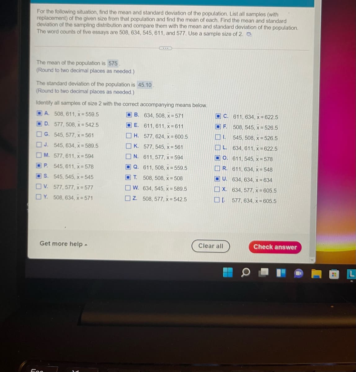For the following situation, find the mean and standard deviation of the population. List all samples (with
replacement) of the given size from that population and find the mean of each. Find the mean and standard
deviation of the sampling distribution and compare them with the mean and standard deviation of the population.
The word counts of five essays are 508, 634, 545, 611, and 577. Use a sample size of 2. O
The mean of the population is 575
(Round to two decimal places as needed.)
The standard deviation of the population is 45.10.
(Round to two decimal places as needed.)
Identify all samples of size 2 with the correct accompanying means below.
O A. 508, 611, x = 559.5
O B. 634, 508, x = 571
OC. 611, 634, x = 622.5
O D. 577, 508, x = 542.5
O E. 611, 611, x = 611
OF.
508, 545, x = 526.5
OG. 545, 577, x = 561
O H. 577, 624, x = 600.5
O I.
545, 508, x = 526.5
J. 545, 634, x = 589.5
K. 577, 545, x = 561
O L. 634, 611, x = 622.5
O M. 577, 611, x= 594
O N. 611, 577, x = 594
O O. 611, 545, x = 578
O P. 545, 611, x= 578
O Q. 611, 508, x = 559.5
O R. 611, 634, x = 548
O S. 545, 545, x = 545
O T. 508, 508, x = 508
O U. 634, 634, x = 634
O W. 634, 545, x= 589.5
O X. 634, 577, x = 605.5
OV. 577, 577, x = 577
OY. 508, 634, x= 571
O Z. 508, 577, x = 542.5
577, 634, x = 605.5
Get more help -
Clear all
Check answer
L.
