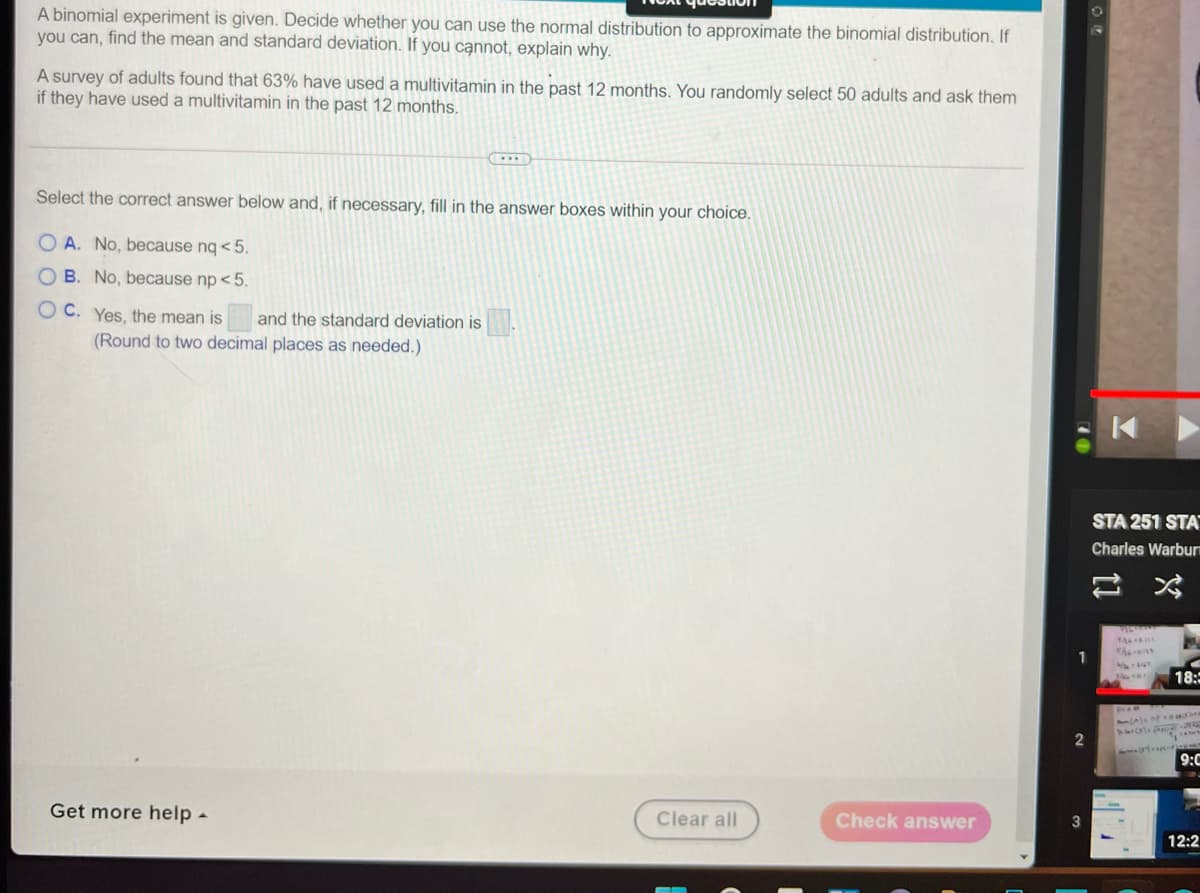 A binomial experiment is given. Decide whether you can use the normal distribution to approximate the binomial distribution, If
you can, find the mean and standard deviation. If you cạnnot, explain why.
A survey of adults found that 63% have used a multivitamin in the past 12 months. You randomly select 50 adults and ask them
if they have used a multivitamin in the past 12 months.
Select the correct answer below and, if necessary, fill in the answer boxes within your choice.
O A. No, because nq <5.
O B. No, because np < 5.
OC. Yes, the mean is
and the standard deviation is
(Round to two decimal places as needed.)
STA 251 STA
Charles Warburn
1
18:
9:C
Get more help -
Clear all
Check answer
12:2
