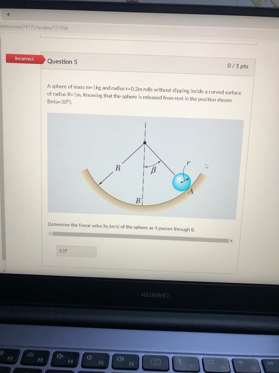 em/courses/74175/quizzes/721894
Incorrect
Question 5
0/1 pts
A sphere of mass m=1kg and radius r=0.2m rolls without slipping inside a curved surface
of radius R=1m. Knowing that the sphere is released from rest in the position shown
(beta=30°):
R
A
В
Determine the linear velocity (m/s) of the sphere as it passes through B.
1.37
HUAWEI
F2
F3
F4
F5
F6
F7
F8
F9
