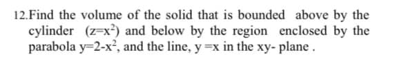 12.Find the volume of the solid that is bounded above by the
cylinder (z=x²) and below by the region enclosed by the
parabola y=2-x², and the line, y =x in the xy- plane.
