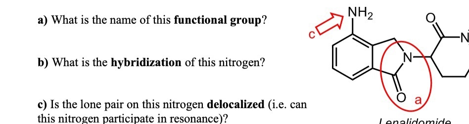 NH2
a) What is the name of this functional group?
-N-
b) What is the hybridization of this nitrogen?
a
c) Is the lone pair on this nitrogen delocalized (i.e. can
this nitrogen participate in resonance)?
Lenalidomide
