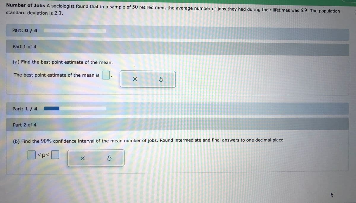 Number of Jobs A sociologist found that in a sample of 50 retired men, the average number of jobs they had during their lifetimes was 6.9. The population
standard deviation is 2.3.
Part: 0/ 4
Part 1 of 4
(a) Find the best point estimate of the mean.
The best point estimate of the mean is
Part: 1/4
Part 2 of 4
(b) Find the 90% confidence interval of the mean number of jobs. Round intermediate and final answers to one decimal place.
