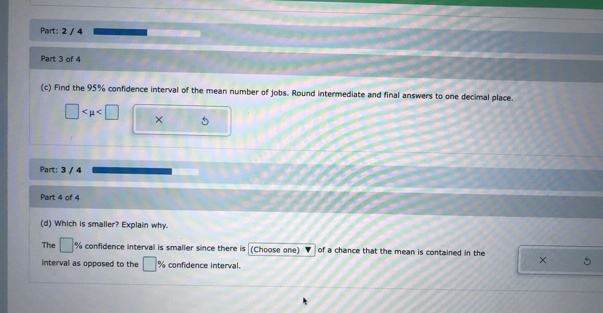 Part: 2/4
Part 3 of 4
(c) Find the 95% confidence interval of the mean number of jobs. Round intermediate and final answers to one decimal place.
<H<|
Part: 3/ 4
Part 4 of 4
(d) Which is smaller? Explain why.
The
% confidence interval is smaller since there is (Choose one)
of a chance that the mean is contained in the
interval as opposed to the
% confidence interval.
