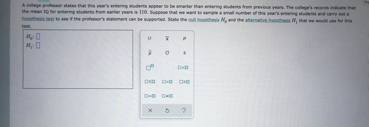 **Hypothesis Testing for Entering Students' IQs**

A college professor claims that the entering students this year seem to be smarter than those from previous years. Historically, the mean IQ for entering students has been 110. To analyze this claim, we will conduct a hypothesis test using a sample of this year's entering students.

### Hypotheses

- **Null Hypothesis (\(H_0\))**: The mean IQ of this year's entering students is equal to 110.
- **Alternative Hypothesis (\(H_1\))**: The mean IQ of this year's entering students is greater than 110.

### Hypothesis Testing Process

1. **State the Hypotheses**: Define \(H_0\) and \(H_1\) as above.
2. **Collect Data**: Gather a sample of IQ scores from this year’s entering students.
3. **Analyze the Data**: Conduct statistical tests (e.g., t-test) to compare the sample mean to 110.
4. **Draw Conclusions**: Determine if the data provides enough evidence to support the professor's claim.

This approach will help evaluate whether the observed difference in IQ scores is statistically significant or due to random chance.