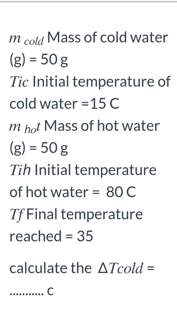 m cold Mass of cold water
(g) = 50 g
Tic Initial temperature of
cold water =15 C
m hot Mass of hot water
(g) = 50 g
%3D
Tih Initial temperature
of hot water = 80 C
Tf Final temperature
reached = 35
calculate the ATcold =
