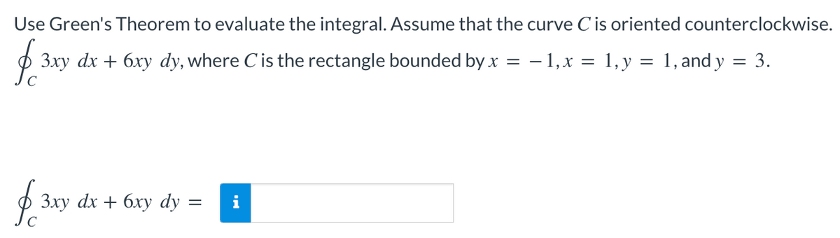 Use Green's Theorem to evaluate the integral. Assume that the curve Cis oriented counterclockwise.
3xy dx + 6xy dy, where Cis the rectangle bounded by x = – 1,x = 1,y = 1, and y = 3.
dx +
бху dy
