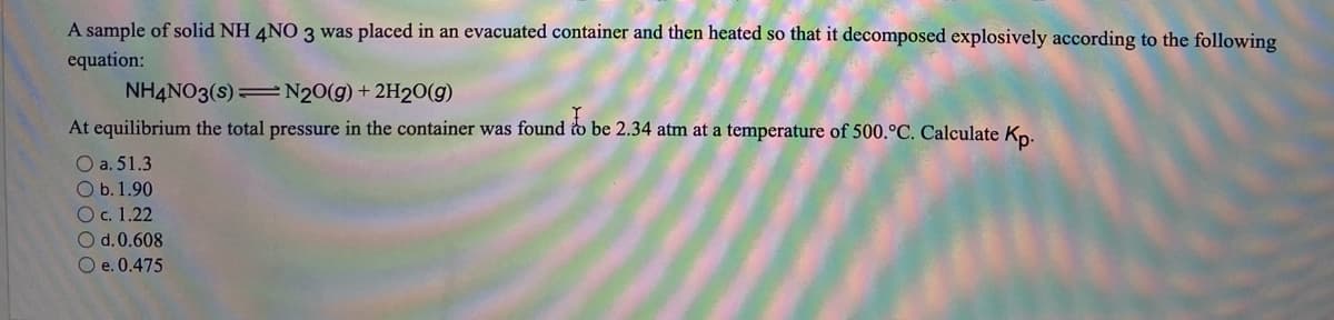 A sample of solid NH 4NO 3 was placed in an evacuated container and then heated so that it decomposed explosively according to the following
equation:
NH4NO3(s) N2O(g) + 2H2O(g)
At equilibrium the total pressure in the container was found to be 2.34 atm at a temperature of 500.°C. Calculate Kn.
O a. 51.3
O b.1.90
Oc. 1.22
Od.0.608
O e. 0.475
