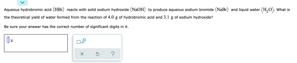 Aqueous hydrobromic acid (HBr) reacts with solid sodium hydroxide (NaOH) to produce aqueous sodium bromide (NaBr) and liquid water (H,O). What is
the theoretical yield of water formed from the reaction of 4.0 g of hydrobromic acid and 3.1 g of sodium hydroxide?
Be sure your answer has the correct number of significant digits in it.
x10
