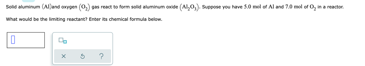 Solid aluminum (Al)and oxygen (0,) gas react to form solid aluminum oxide (Al,0,). Suppose you have 5.0 mol of Al and 7.0 mol of O, in a reactor.
What would be the limiting reactant? Enter its chemical formula below.
