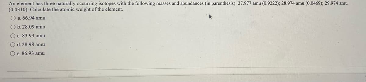 An element has three naturally occurring isotopes with the following masses and abundances (in parenthesis): 27.977 amu (0.9222); 28.974 amu (0.0469); 29.974 amu
(0.0310). Calculate the atomic weight of the element.
O a. 66.94 amu
O b.28.09 amu
O c. 83.93 amu
d. 28.98 amu
e. 86.93 amu
