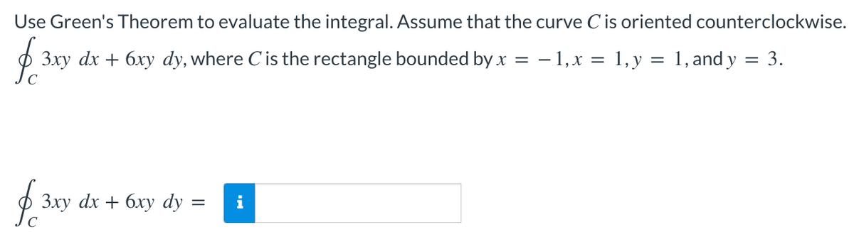 Use Green's Theorem to evaluate the integral. Assume that the curve Cis oriented counterclockwise.
3xy dx + 6xy dy, where Cis the rectangle bounded by x = – 1,x = 1,y = 1, and y = 3.
Зху dx + 6хy dy
i
