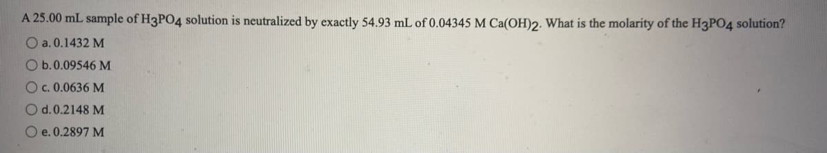 A 25.00 mL sample of H3PO4 solution is neutralized by exactly 54.93 mL of 0.04345 M Ca(OH)2. What is the molarity of the H3PO4 solution?
O a. 0.1432 M
O b.0.09546 M
Oc. 0.0636 M
O d.0.2148 M
O e.0.2897 M
