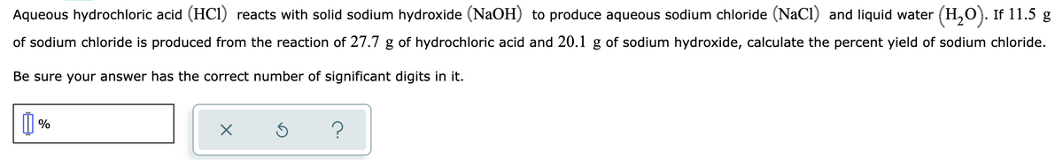 Aqueous hydrochloric acid (HCI) reacts with solid sodium hydroxide (NaOH) to produce aqueous sodium chloride (NaCl) and liquid water (H,O). If 11.5 g
of sodium chloride is produced from the reaction of 27.7 g of hydrochloric acid and 20.1 g of sodium hydroxide, calculate the percent yield of sodium chloride.
Be sure your answer has the correct number of significant digits in it.
I %
