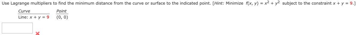 Use Lagrange multipliers to find the minimum distance from the curve or surface to the indicated point. [Hint: Minimize f(x, y) = x² + y2 subject to the constraint x + y = 9.]
Curve
Point
Line: x + y = 9
(0, 0)
