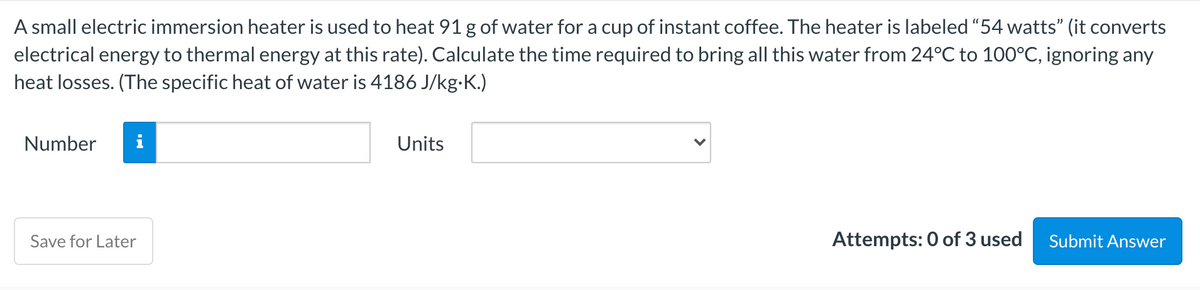 A small electric immersion heater is used to heat 91 g of water for a cup of instant coffee. The heater is labeled "54 watts" (it converts
electrical energy to thermal energy at this rate). Calculate the time required to bring all this water from 24°C to 100°C, ignoring any
heat losses. (The specific heat of water is 4186 J/kg-K.)
Number
i
Units
Save for Later
Attempts: 0 of 3 used
Submit Answer
