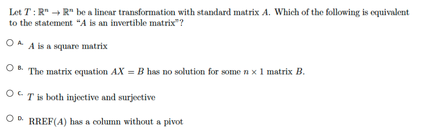 Let T : R" → R" be a linear transformation with standard matrix A. Which of the following is equivalent
to the statement “A is an invertible matrix"?
O A. A is a square matrix
O B: The matrix equation AX = B has no solution for some n x 1 matrix B.
T is both injective and surjective
O D.
RREF(A) has a column without a pivot
