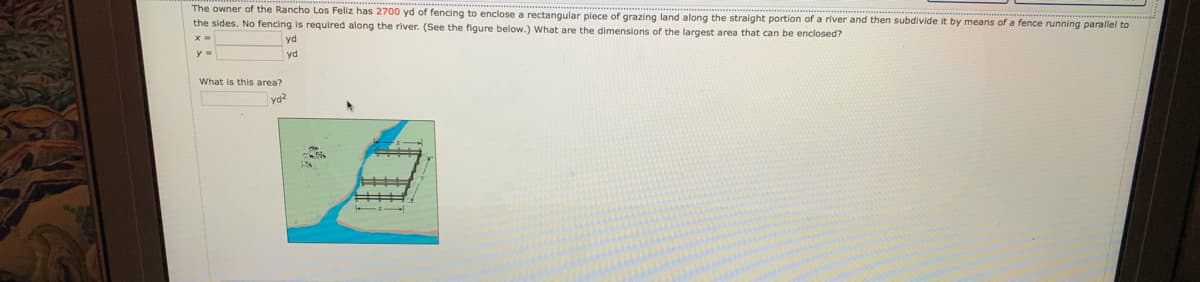 ---

**Problem Statement:**

The owner of the Rancho Los Feliz has 2700 yd of fencing to enclose a rectangular piece of grazing land along the straight portion of a river and then subdivide it by means of a fence running parallel to the sides. No fencing is required along the river. (See the figure below.) What are the dimensions of the largest area that can be enclosed?

| x = ____ yd           |
| y = ____ yd           |
| What is this area?    |
| ____ yd²              |

---

**Explanation of Diagram:**

The diagram shows a portion of land adjacent to a river. The rectangular piece of land is depicted with fencing on three sides (the fourth side being the river). There are also internal fences subdividing the land into smaller rectangular sections. Each internal subdivision is parallel to the sides of the rectangle. The river runs along one of the longer sides, so no fencing is needed along this length.

To find the dimensions of the largest area, we need to optimize the use of the 2700 yd of fencing available, bearing in mind that no fencing is required along the river and internal fencing further divides the land.

---

