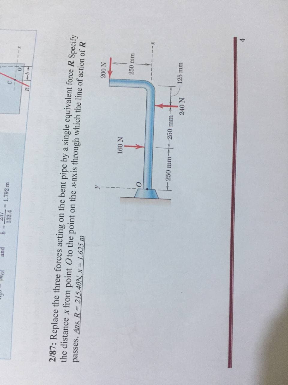 = 1.792 m
C.
pur
132.4
10
2/87: Replace the three forces acting on the bent pipe by a single equivalent force R. Specify
the distance x from point Oto the point on the x-axis through which the line of action of R
passes. Ans. R= 215.40N, x= 1.625 m
N 00
160 N
250 mm
250 mm 250 mm
125 mm
240 N
4.
